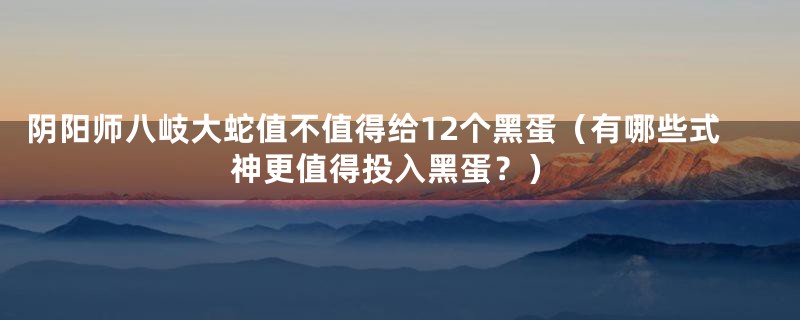 阴阳师八岐大蛇值不值得给12个黑蛋（有哪些式神更值得投入黑蛋？）