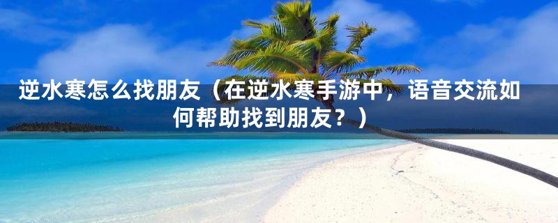 逆水寒怎么找朋友（在逆水寒手游中，语音交流如何帮助找到朋友？）