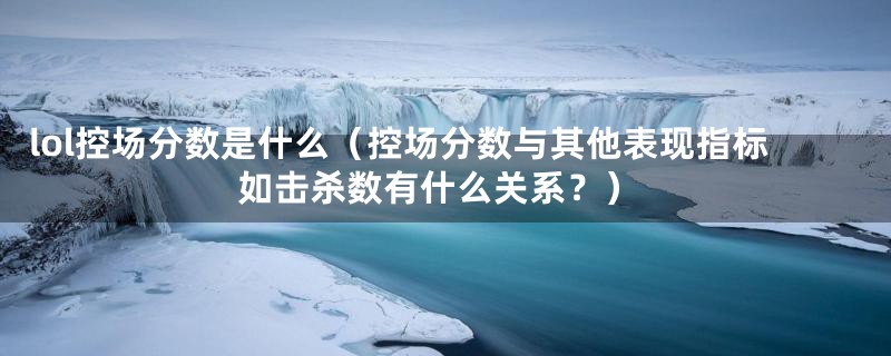 lol控场分数是什么（控场分数与其他表现指标如击杀数有什么关系？）