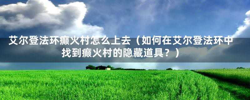 艾尔登法环癫火村怎么上去（如何在艾尔登法环中找到癫火村的隐藏道具？）