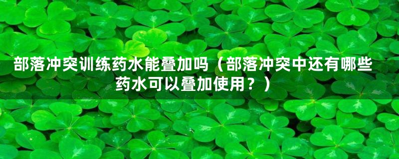 部落冲突训练药水能叠加吗（部落冲突中还有哪些药水可以叠加使用？）