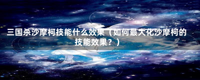 三国杀沙摩柯技能什么效果（如何最大化沙摩柯的技能效果？）