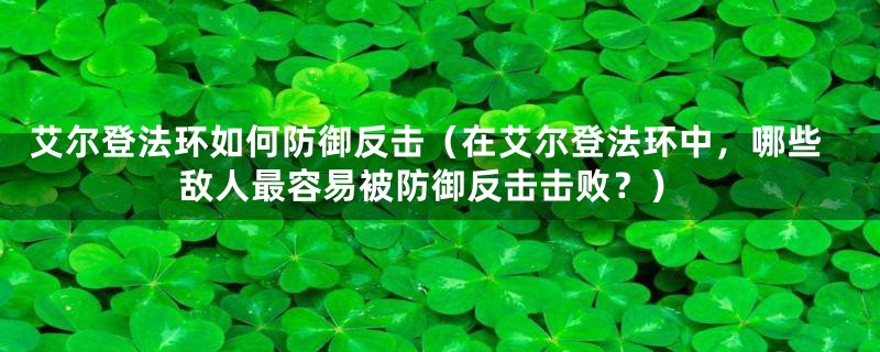 艾尔登法环如何防御反击（在艾尔登法环中，哪些敌人最容易被防御反击击败？）