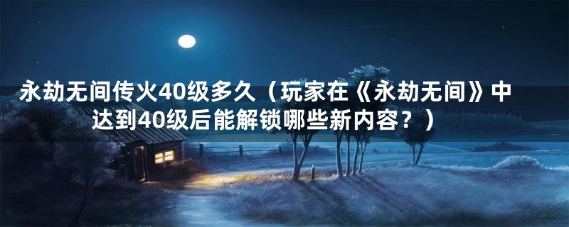 永劫无间传火40级多久（玩家在《永劫无间》中达到40级后能解锁哪些新内容？）