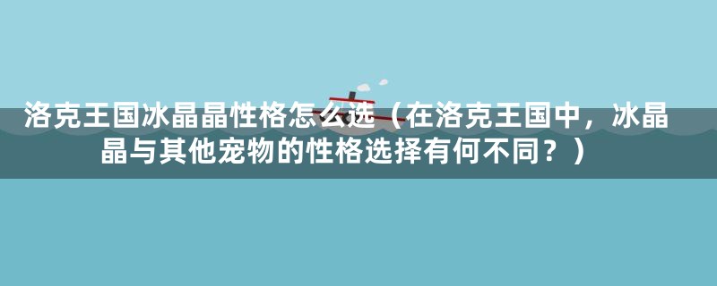 洛克王国冰晶晶性格怎么选（在洛克王国中，冰晶晶与其他宠物的性格选择有何不同？）