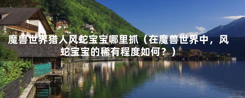 魔兽世界猎人风蛇宝宝哪里抓（在魔兽世界中，风蛇宝宝的稀有程度如何？）