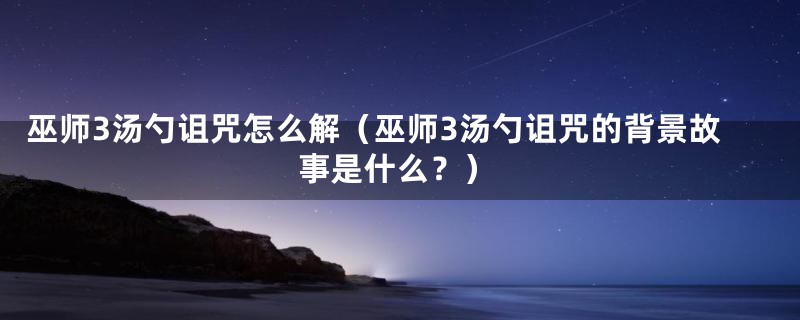 巫师3汤勺诅咒怎么解（巫师3汤勺诅咒的背景故事是什么？）