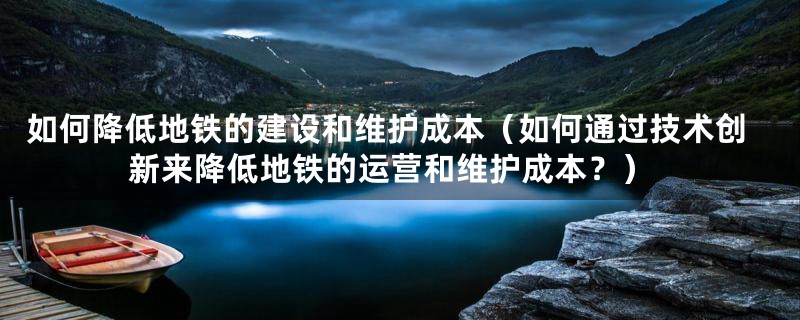 如何降低地铁的建设和维护成本（如何通过技术创新来降低地铁的运营和维护成本？）