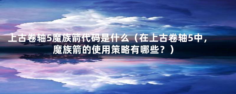 上古卷轴5魔族箭代码是什么（在上古卷轴5中，魔族箭的使用策略有哪些？）