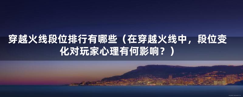 穿越火线段位排行有哪些（在穿越火线中，段位变化对玩家心理有何影响？）