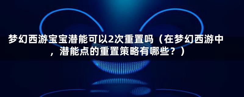 梦幻西游宝宝潜能可以2次重置吗（在梦幻西游中，潜能点的重置策略有哪些？）