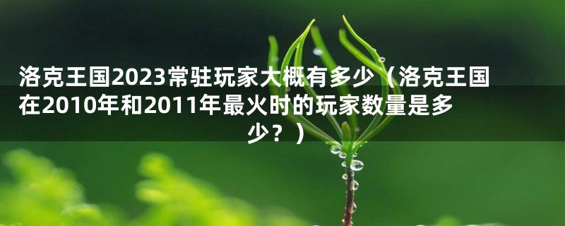 洛克王国2023常驻玩家大概有多少（洛克王国在2010年和2011年最火时的玩家数量是多少？）