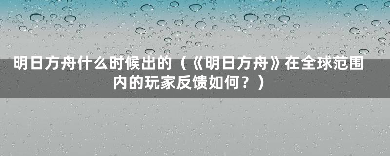 明日方舟什么时候出的（《明日方舟》在全球范围内的玩家反馈如何？）