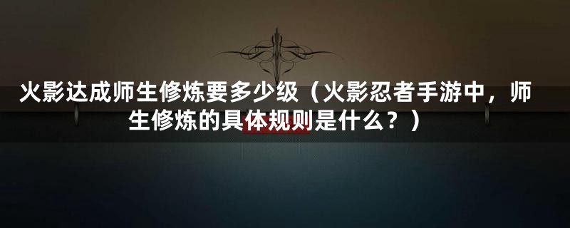 火影达成师生修炼要多少级（火影忍者手游中，师生修炼的具体规则是什么？）