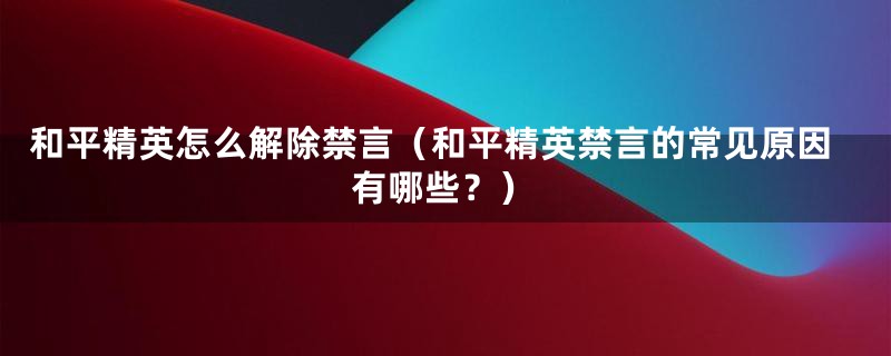 和平精英怎么解除禁言（和平精英禁言的常见原因有哪些？）