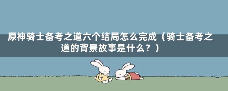 原神骑士备考之道六个结局怎么完成（骑士备考之道的背景故事是什么？）