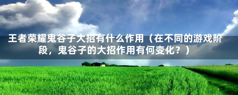 王者荣耀鬼谷子大招有什么作用（在不同的游戏阶段，鬼谷子的大招作用有何变化？）