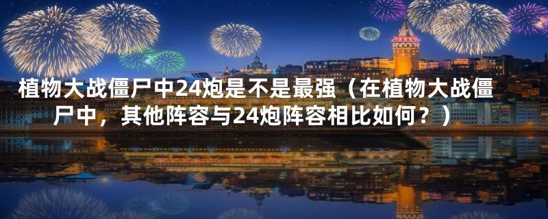 植物大战僵尸中24炮是不是最强（在植物大战僵尸中，其他阵容与24炮阵容相比如何？）