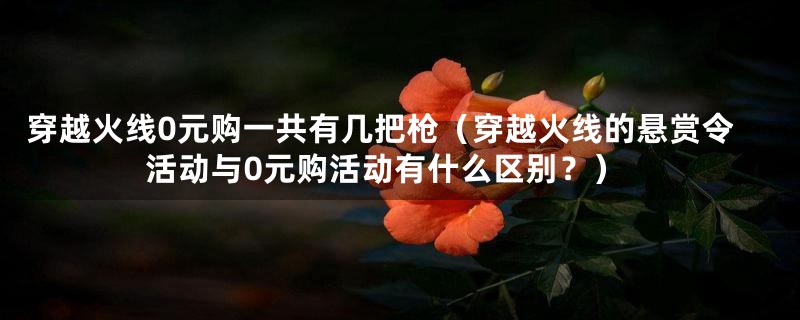 穿越火线0元购一共有几把枪（穿越火线的悬赏令活动与0元购活动有什么区别？）