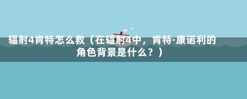 辐射4肯特怎么救（在辐射4中，肯特·康诺利的角色背景是什么？）