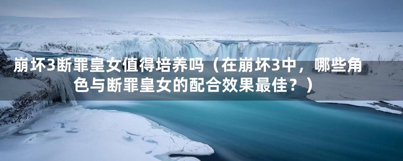 崩坏3断罪皇女值得培养吗（在崩坏3中，哪些角色与断罪皇女的配合效果最佳？）