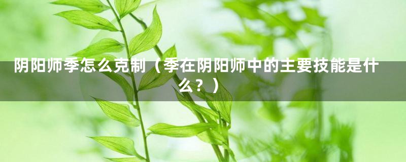 阴阳师季怎么克制（季在阴阳师中的主要技能是什么？）