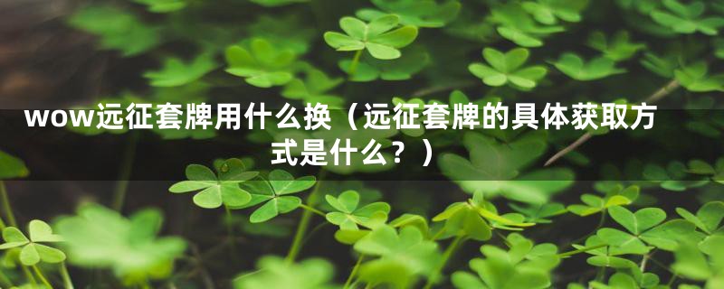 wow远征套牌用什么换（远征套牌的具体获取方式是什么？）