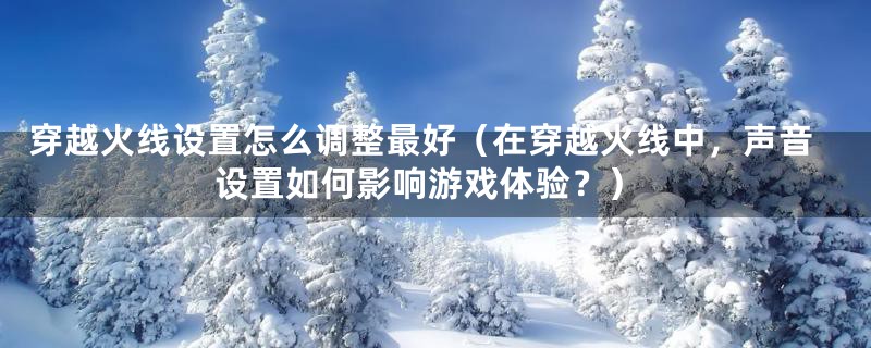 穿越火线设置怎么调整最好（在穿越火线中，声音设置如何影响游戏体验？）