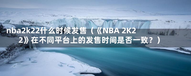 nba2k22什么时候发售（《NBA 2K22》在不同平台上的发售时间是否一致？）