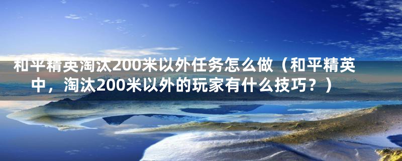 和平精英淘汰200米以外任务怎么做（和平精英中，淘汰200米以外的玩家有什么技巧？）