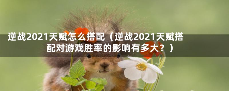 逆战2021天赋怎么搭配（逆战2021天赋搭配对游戏胜率的影响有多大？）