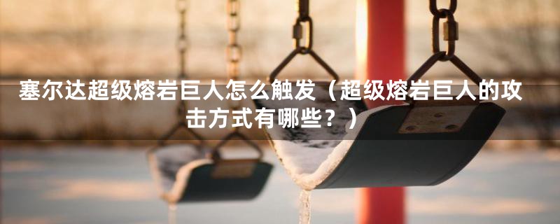 塞尔达超级熔岩巨人怎么触发（超级熔岩巨人的攻击方式有哪些？）