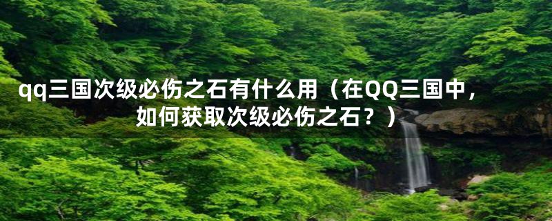 qq三国次级必伤之石有什么用（在QQ三国中，如何获取次级必伤之石？）