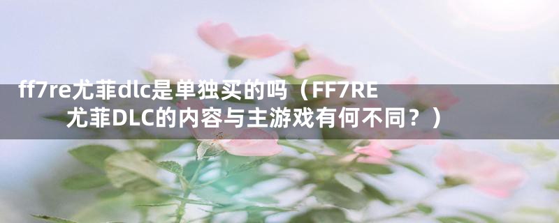 ff7re尤菲dlc是单独买的吗（FF7RE尤菲DLC的内容与主游戏有何不同？）