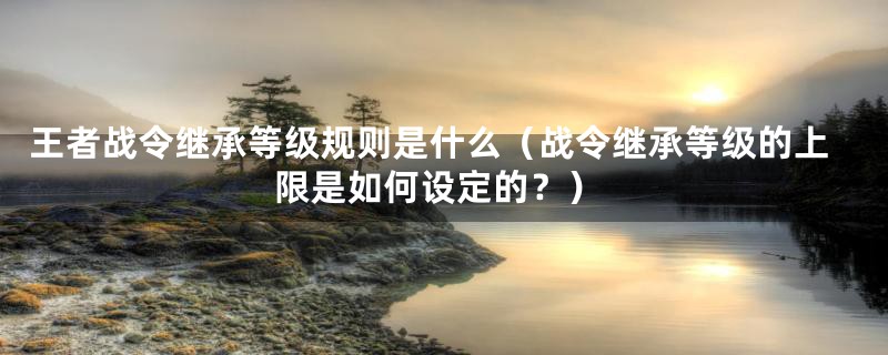 王者战令继承等级规则是什么（战令继承等级的上限是如何设定的？）