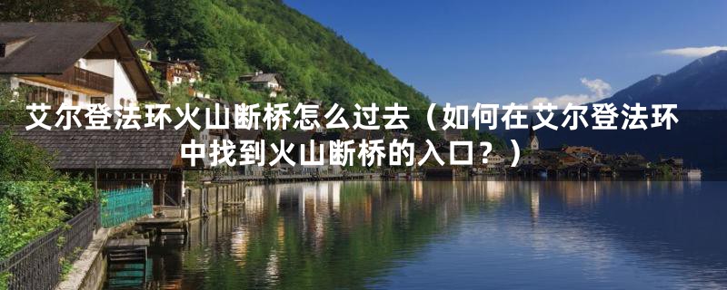 艾尔登法环火山断桥怎么过去（如何在艾尔登法环中找到火山断桥的入口？）