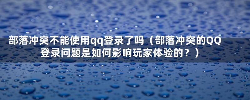 部落冲突不能使用qq登录了吗（部落冲突的QQ登录问题是如何影响玩家体验的？）