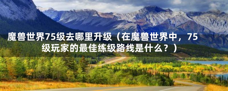 魔兽世界75级去哪里升级（在魔兽世界中，75级玩家的最佳练级路线是什么？）