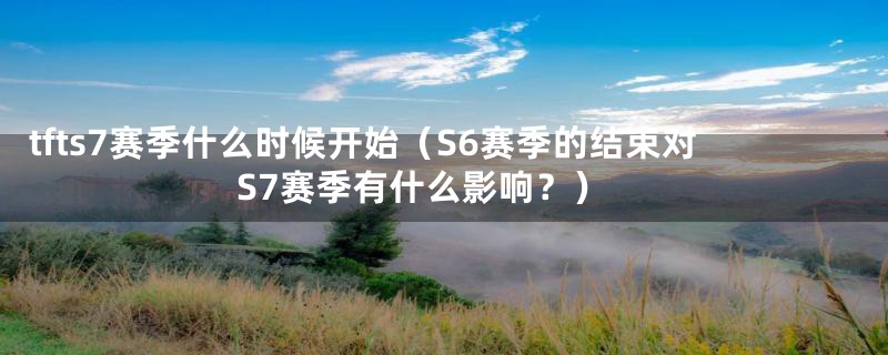 tfts7赛季什么时候开始（S6赛季的结束对S7赛季有什么影响？）