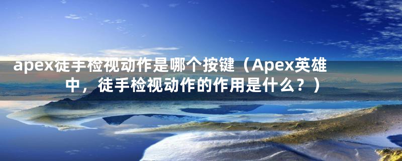 apex徒手检视动作是哪个按键（Apex英雄中，徒手检视动作的作用是什么？）