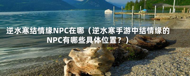 逆水寒结情缘NPC在哪（逆水寒手游中结情缘的NPC有哪些具体位置？）