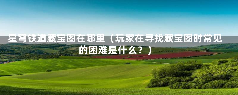 星穹铁道藏宝图在哪里（玩家在寻找藏宝图时常见的困难是什么？）