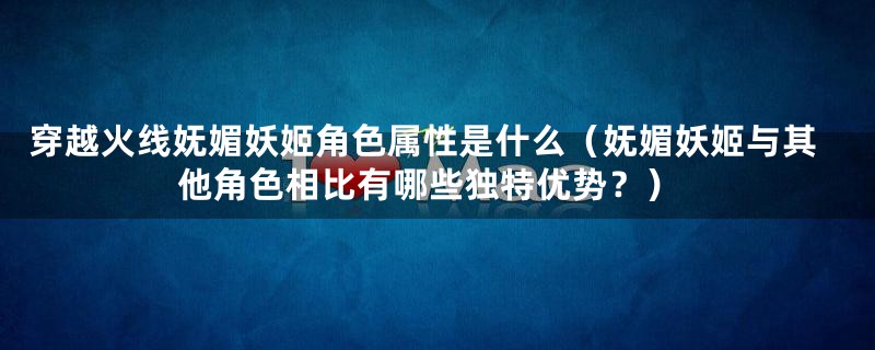 穿越火线妩媚妖姬角色属性是什么（妩媚妖姬与其他角色相比有哪些独特优势？）