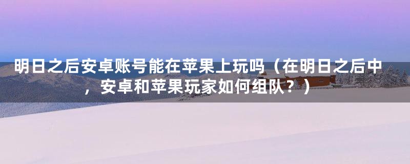 明日之后安卓账号能在苹果上玩吗（在明日之后中，安卓和苹果玩家如何组队？）