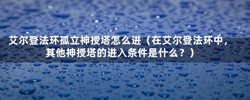 艾尔登法环孤立神授塔怎么进（在艾尔登法环中，其他神授塔的进入条件是什么？）