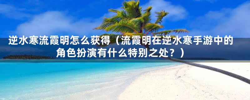 逆水寒流霞明怎么获得（流霞明在逆水寒手游中的角色扮演有什么特别之处？）