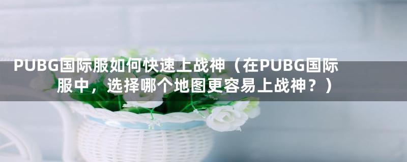 PUBG国际服如何快速上战神（在PUBG国际服中，选择哪个地图更容易上战神？）