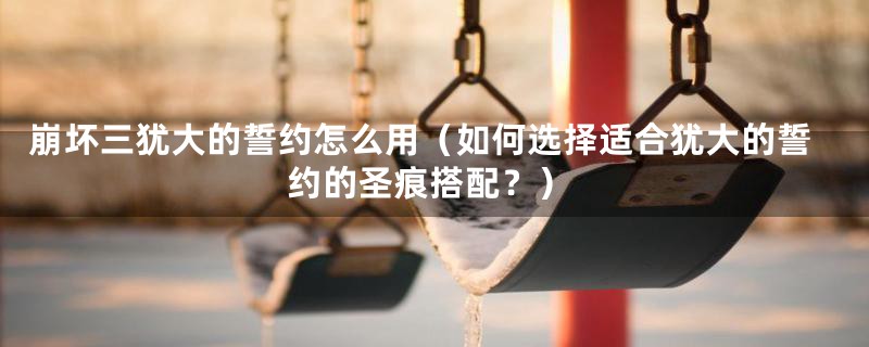 崩坏三犹大的誓约怎么用（如何选择适合犹大的誓约的圣痕搭配？）