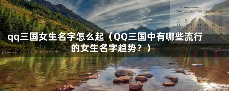 qq三国女生名字怎么起（QQ三国中有哪些流行的女生名字趋势？）