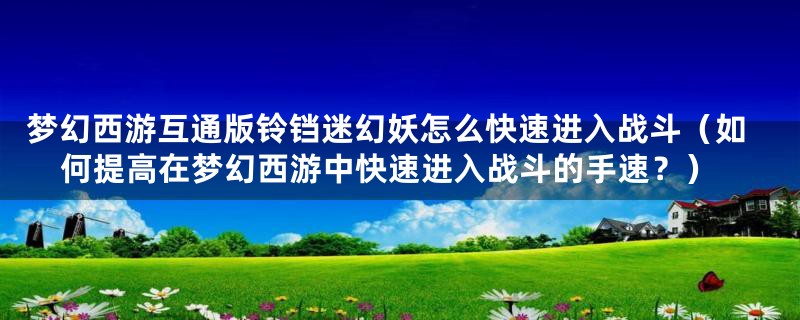 梦幻西游互通版铃铛迷幻妖怎么快速进入战斗（如何提高在梦幻西游中快速进入战斗的手速？）